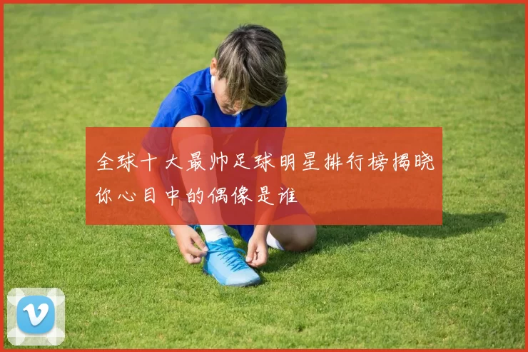 全球十大最帅足球明星排行榜揭晓你心目中的偶像是谁