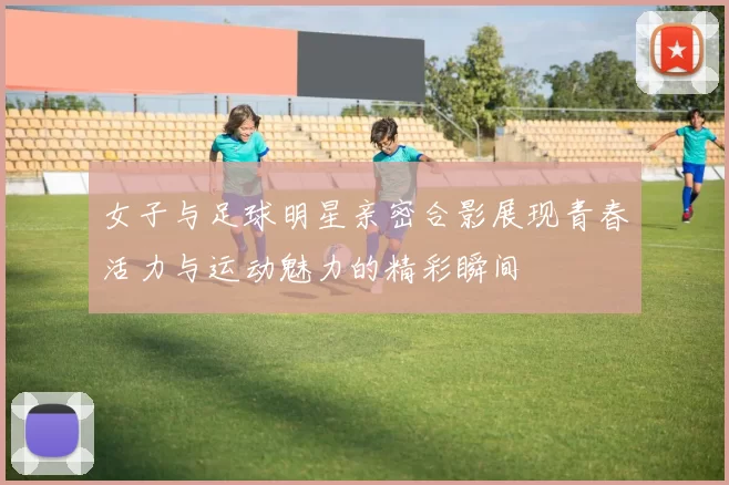 女子与足球明星亲密合影展现青春活力与运动魅力的精彩瞬间