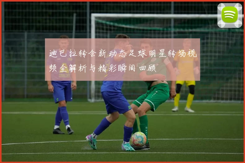 迪巴拉转会新动态足球明星转场视频全解析与精彩瞬间回顾