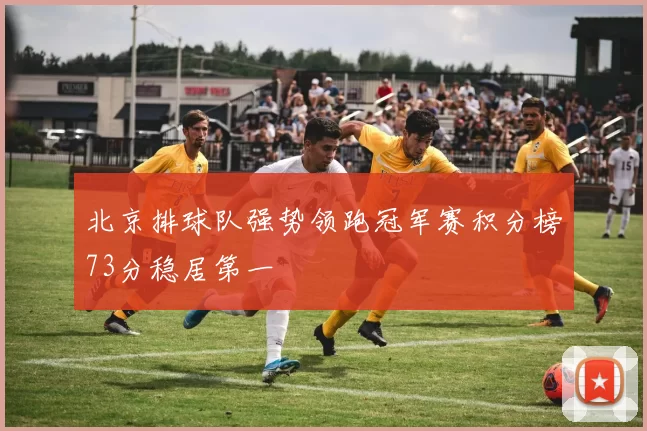 北京排球队强势领跑冠军赛积分榜73分稳居第一