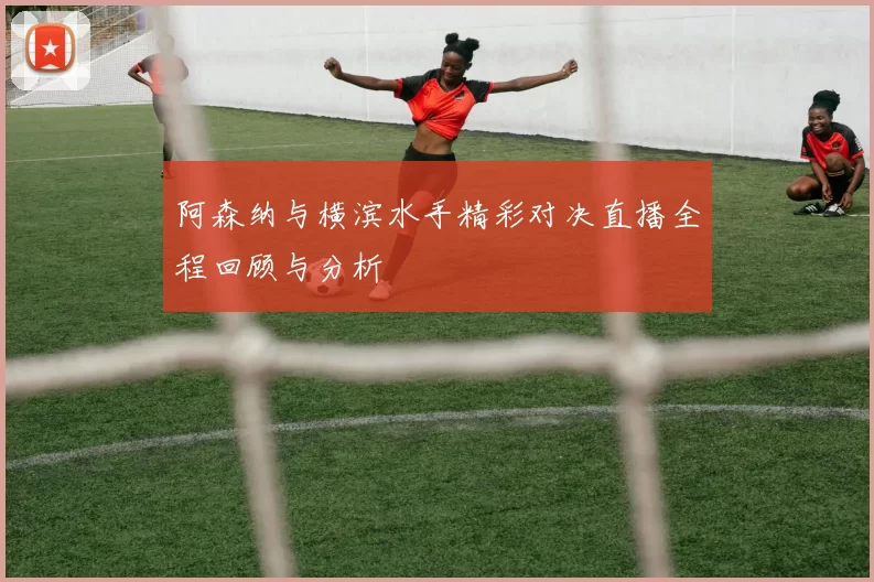 阿森纳与横滨水手精彩对决直播全程回顾与分析