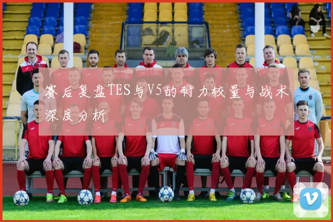 赛后复盘TES与V5的耐力较量与战术深度分析