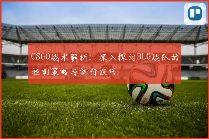 CSGO战术解析：深入探讨BLG战队的控制策略与执行技巧