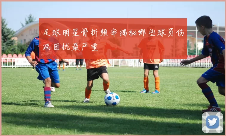 足球明星骨折频率揭秘哪些球员伤病困扰最严重
