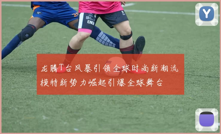 龙腾T台风暴引领全球时尚新潮流 模特新势力崛起引爆全球舞台