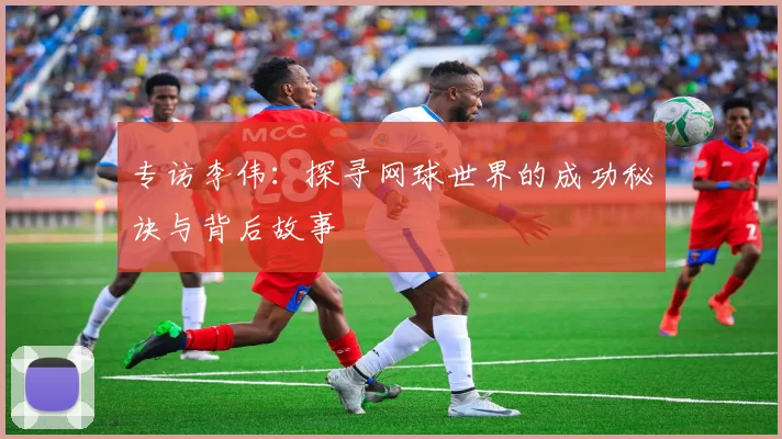 专访李伟：探寻网球世界的成功秘诀与背后故事
