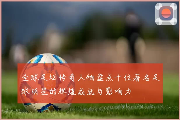全球足坛传奇人物盘点十位著名足球明星的辉煌成就与影响力