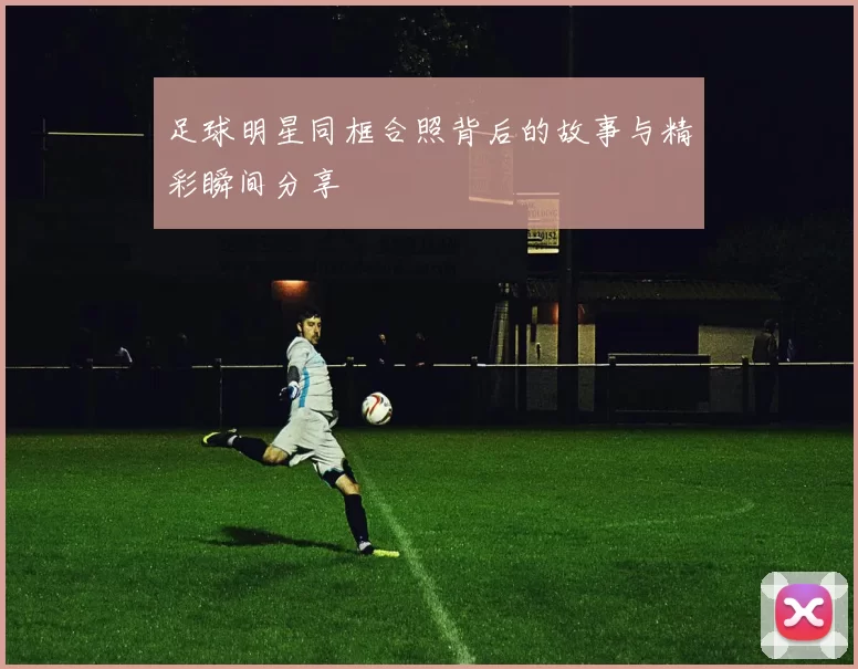 足球明星同框合照背后的故事与精彩瞬间分享