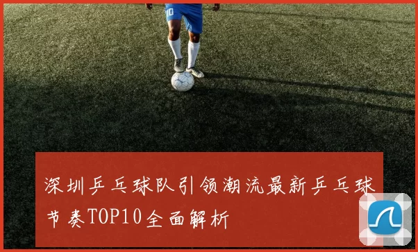 深圳乒乓球队引领潮流最新乒乓球节奏TOP10全面解析