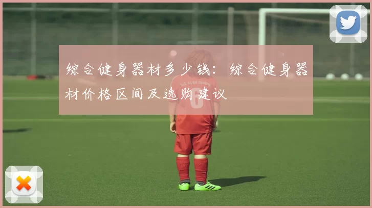 综合健身器材多少钱：综合健身器材价格区间及选购建议