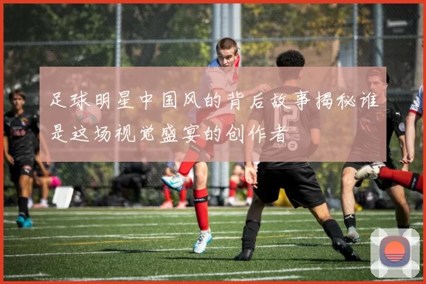 足球明星中国风的背后故事揭秘谁是这场视觉盛宴的创作者