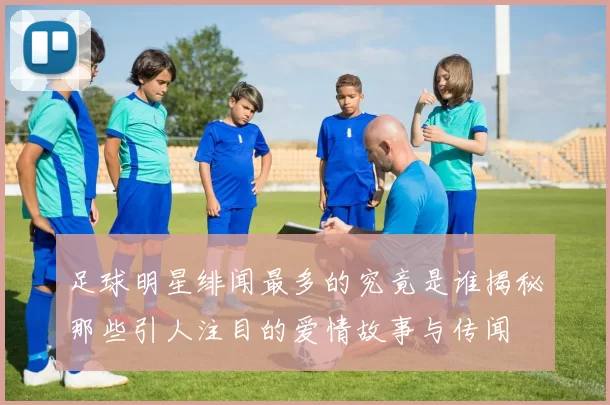 足球明星绯闻最多的究竟是谁揭秘那些引人注目的爱情故事与传闻