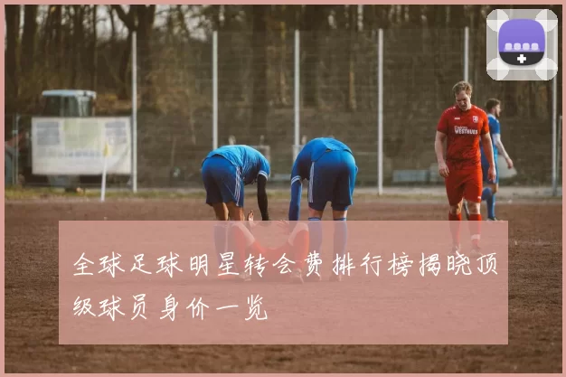 全球足球明星转会费排行榜揭晓顶级球员身价一览