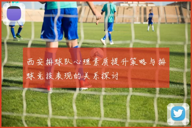西安排球队心理素质提升策略与排球竞技表现的关系探讨