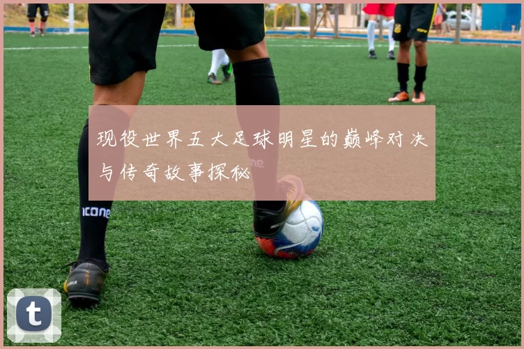 现役世界五大足球明星的巅峰对决与传奇故事探秘