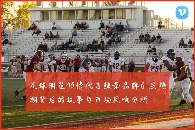 足球明星倾情代言辣条品牌引发热潮背后的故事与市场反响分析