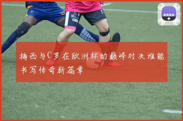 梅西与C罗在欧洲杯的巅峰对决谁能书写传奇新篇章