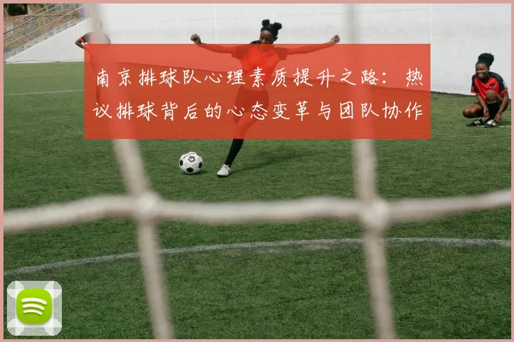 南京排球队心理素质提升之路：热议排球背后的心态变革与团队协作