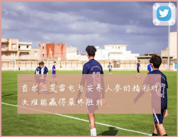 首尔三星雷电与安养人参的精彩对决谁能赢得最终胜利
