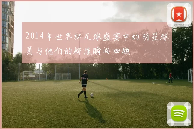 2014年世界杯足球盛宴中的明星球员与他们的辉煌瞬间回顾