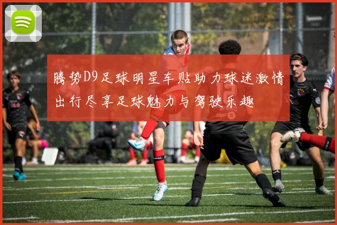 腾势D9足球明星车贴助力球迷激情出行尽享足球魅力与驾驶乐趣