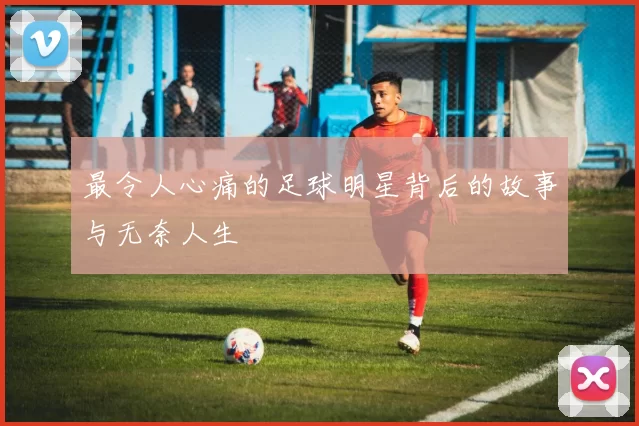 最令人心痛的足球明星背后的故事与无奈人生