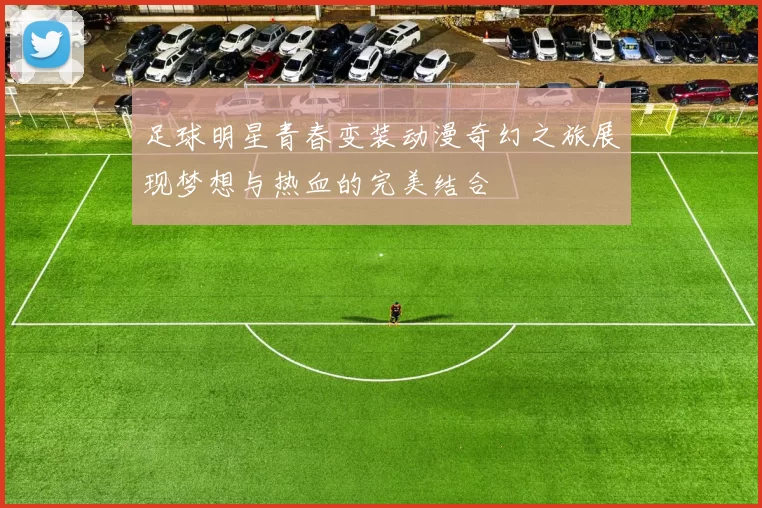 足球明星青春变装动漫奇幻之旅展现梦想与热血的完美结合