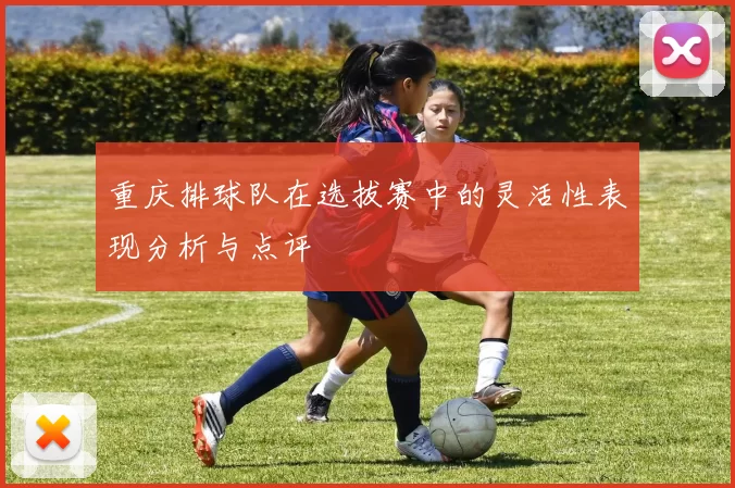 重庆排球队在选拔赛中的灵活性表现分析与点评