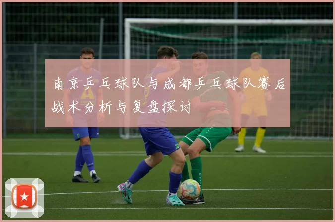 南京乒乓球队与成都乒乓球队赛后战术分析与复盘探讨
