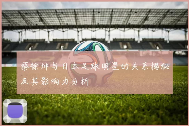 蔡徐坤与日本足球明星的关系揭秘及其影响力分析