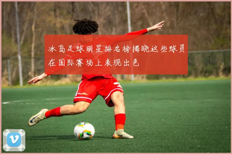 冰岛足球明星排名榜揭晓这些球员在国际赛场上表现出色