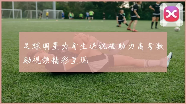 足球明星为考生送祝福助力高考激励视频精彩呈现