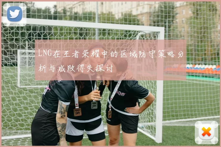 LNG在王者荣耀中的区域防守策略分析与成败得失探讨