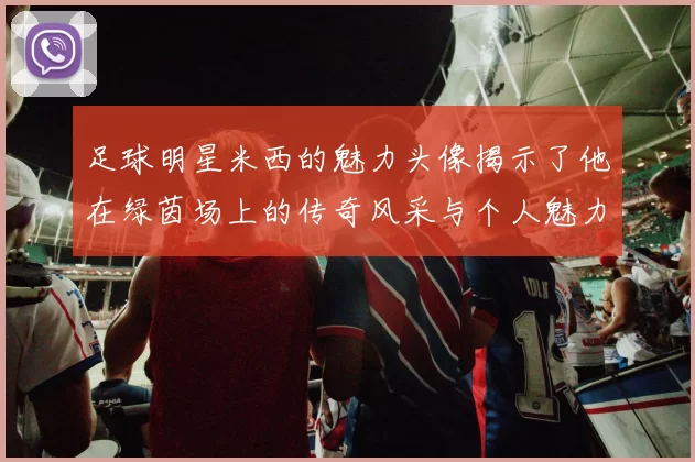 足球明星米西的魅力头像揭示了他在绿茵场上的传奇风采与个人魅力