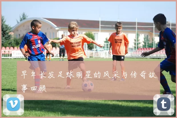 早年长发足球明星的风采与传奇故事回顾