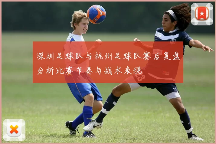 深圳足球队与杭州足球队赛后复盘分析比赛节奏与战术表现