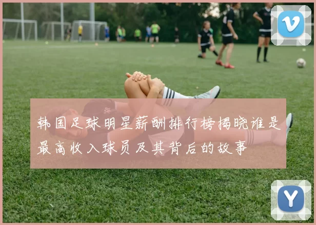 韩国足球明星薪酬排行榜揭晓谁是最高收入球员及其背后的故事
