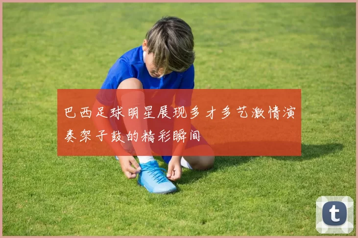 巴西足球明星展现多才多艺激情演奏架子鼓的精彩瞬间