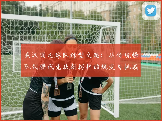武汉羽毛球队转型之路：从传统强队到现代竞技新标杆的蜕变与挑战