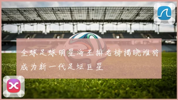 全球足球明星海王排名榜揭晓谁将成为新一代足坛巨星