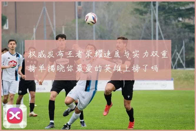 权威发布王者荣耀速度与实力双重榜单揭晓你最爱的英雄上榜了吗