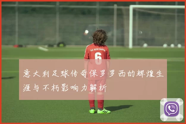 意大利足球传奇保罗罗西的辉煌生涯与不朽影响力解析
