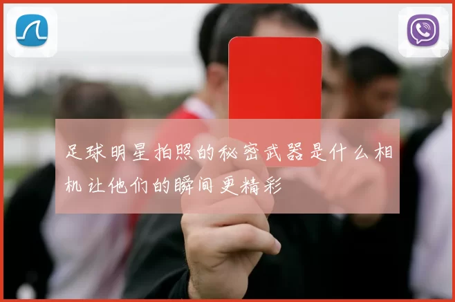 足球明星拍照的秘密武器是什么相机让他们的瞬间更精彩