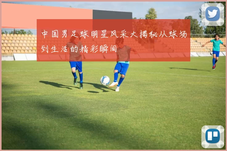 中国男足球明星风采大揭秘从球场到生活的精彩瞬间
