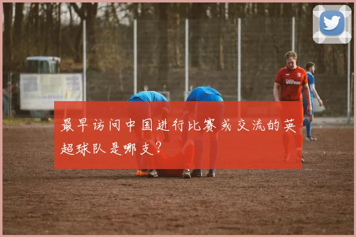 最早访问中国进行比赛或交流的英超球队是哪支？