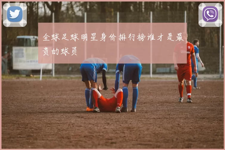 全球足球明星身价排行榜谁才是最贵的球员