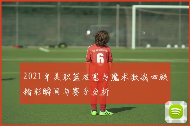 2021年美职篮活塞与魔术激战回顾精彩瞬间与赛季分析