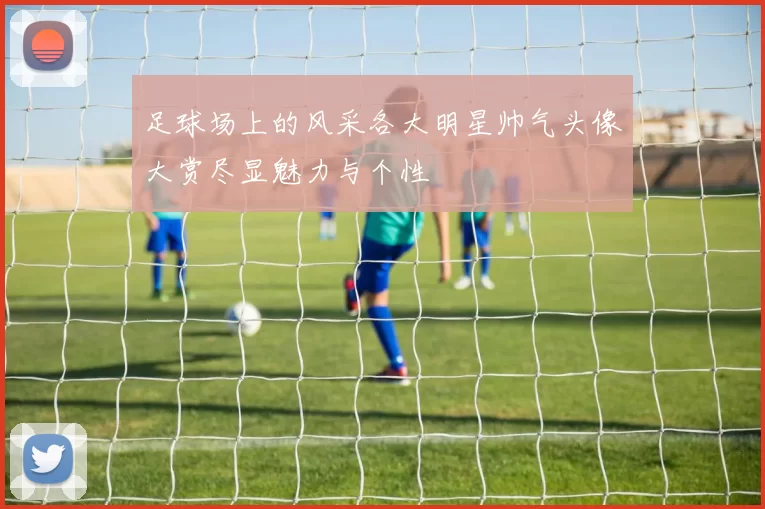 足球场上的风采各大明星帅气头像大赏尽显魅力与个性