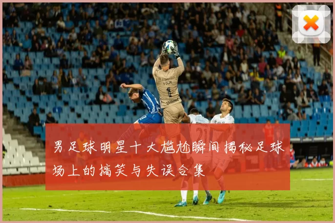 男足球明星十大尴尬瞬间揭秘足球场上的搞笑与失误合集