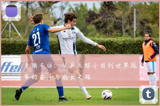 李丽专访：从乒乓球小将到世界冠军的奋斗与成长之路